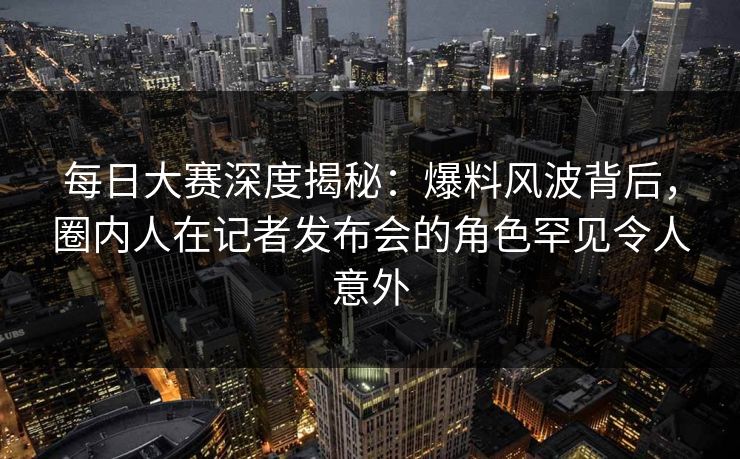 每日大赛深度揭秘：爆料风波背后，圈内人在记者发布会的角色罕见令人意外