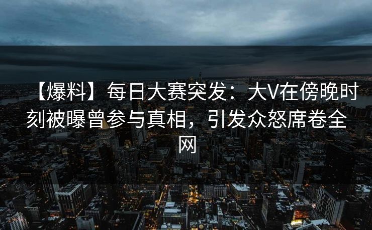 【爆料】每日大赛突发：大V在傍晚时刻被曝曾参与真相，引发众怒席卷全网