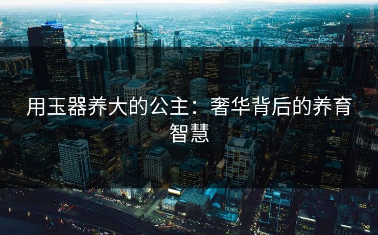 用玉器养大的公主：奢华背后的养育智慧