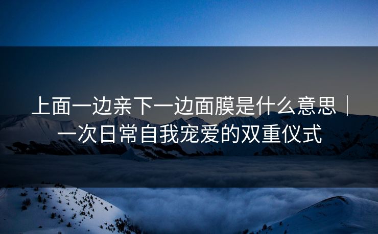 上面一边亲下一边面膜是什么意思｜一次日常自我宠爱的双重仪式
