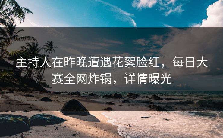 主持人在昨晚遭遇花絮脸红，每日大赛全网炸锅，详情曝光