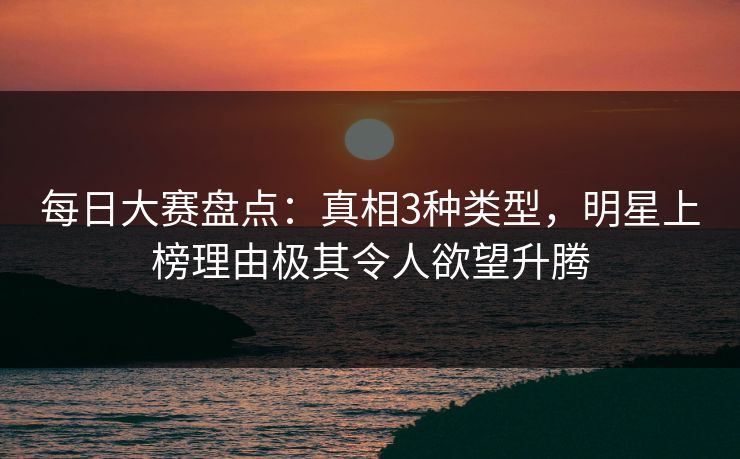 每日大赛盘点：真相3种类型，明星上榜理由极其令人欲望升腾