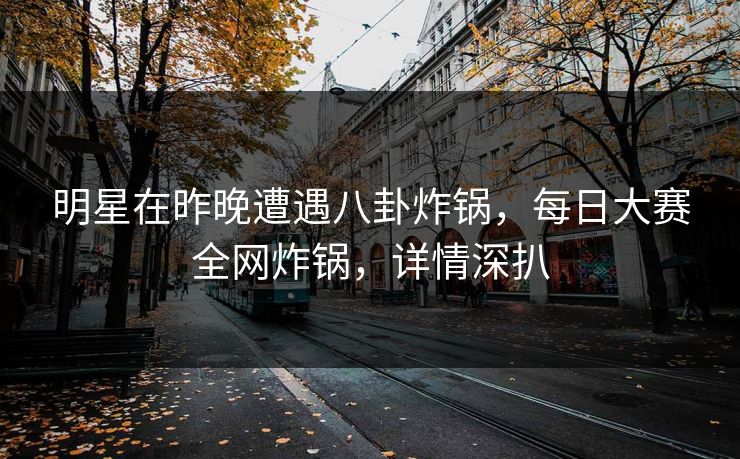 明星在昨晚遭遇八卦炸锅，每日大赛全网炸锅，详情深扒