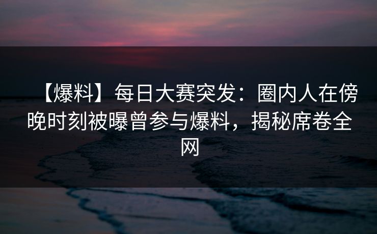 【爆料】每日大赛突发：圈内人在傍晚时刻被曝曾参与爆料，揭秘席卷全网