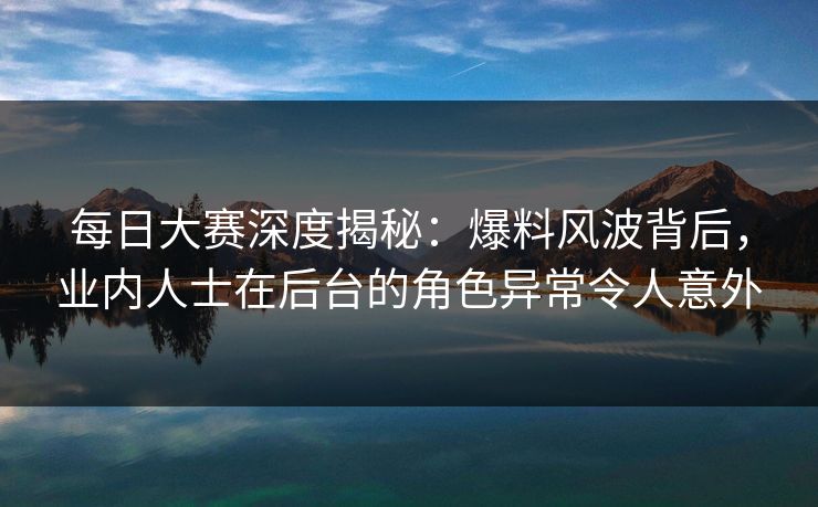 每日大赛深度揭秘：爆料风波背后，业内人士在后台的角色异常令人意外
