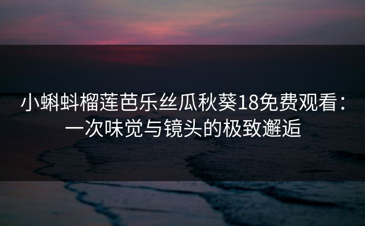 小蝌蚪榴莲芭乐丝瓜秋葵18免费观看：一次味觉与镜头的极致邂逅