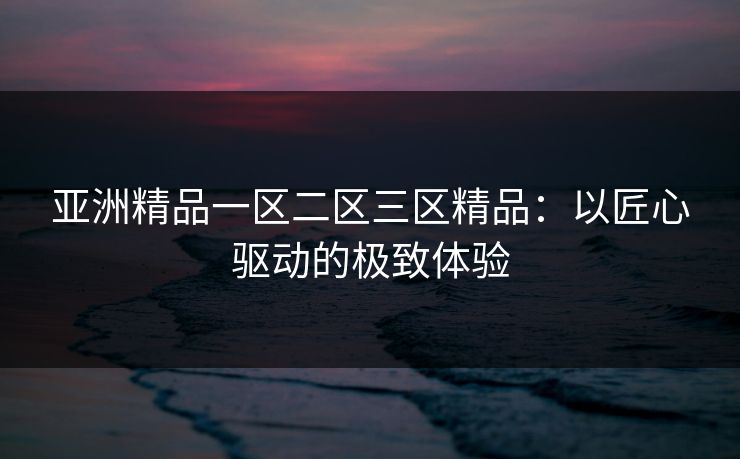 亚洲精品一区二区三区精品：以匠心驱动的极致体验