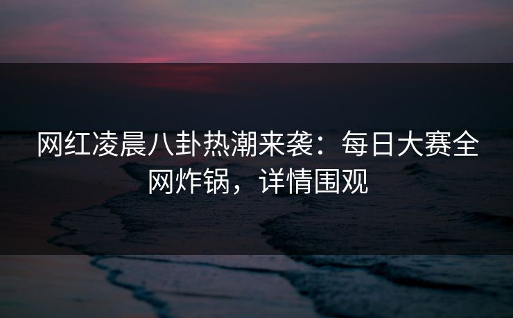 网红凌晨八卦热潮来袭：每日大赛全网炸锅，详情围观