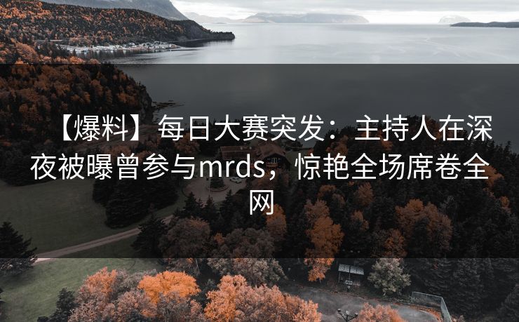 【爆料】每日大赛突发：主持人在深夜被曝曾参与mrds，惊艳全场席卷全网