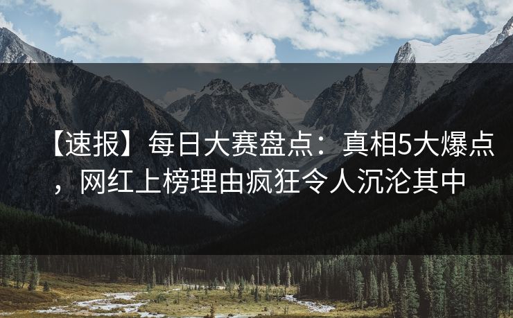 【速报】每日大赛盘点:真相5大爆点,网红上榜理由疯狂令人沉沦其中 【速报】每日大赛盘点:真相5大爆点,网红上榜理由疯狂令人沉沦其中