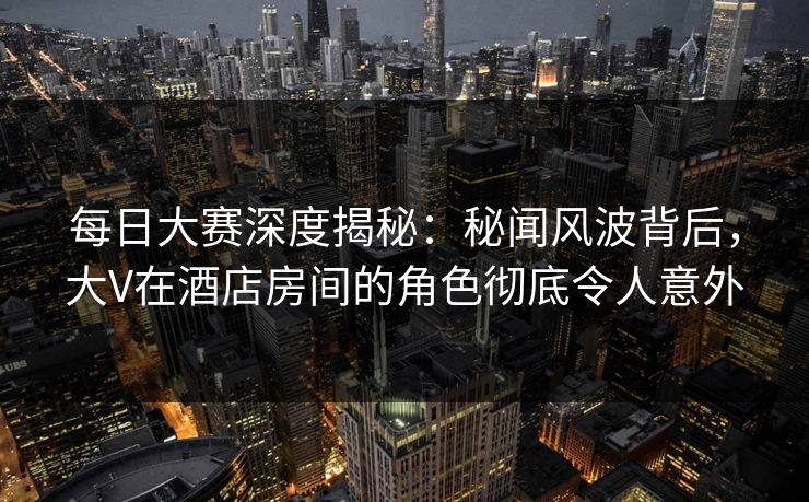 每日大赛深度揭秘:秘闻风波背后,大V在酒店房间的角色彻底令人意外 每日大赛深度揭秘:秘闻风波背后,大V在酒店房间的角色彻底令人意外
