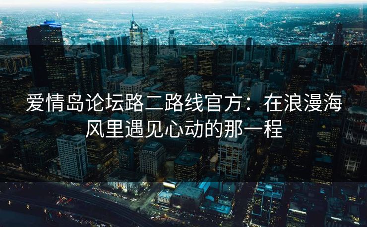 爱情岛论坛路二路线官方:在浪漫海风里遇见心动的那一程 爱情岛论坛路二路线官方:在浪漫海风里遇见心动的那一程