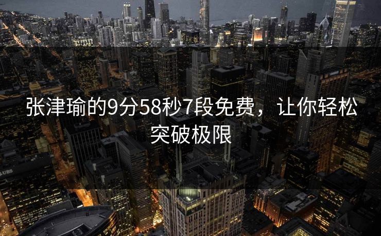 张津瑜的9分58秒7段免费,让你轻松突破极限 张津瑜的9分58秒7段免费,让你轻松突破极限
