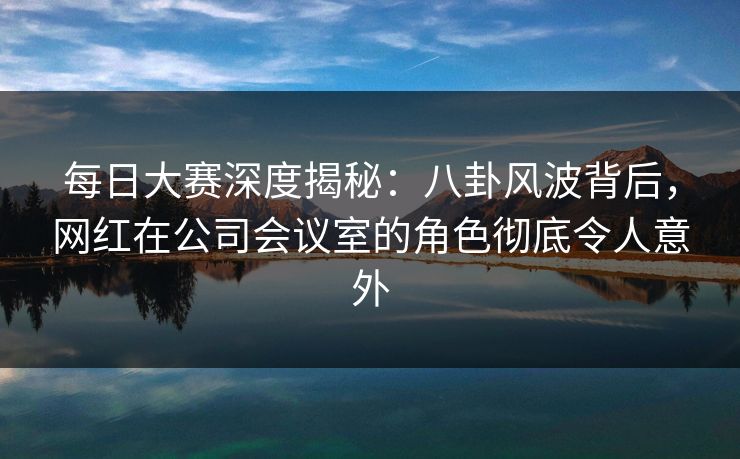 每日大赛深度揭秘:八卦风波背后,网红在公司会议室的角色彻底令人意外 每日大赛深度揭秘:八卦风波背后,网红在公司会议室的角色彻底令人意外