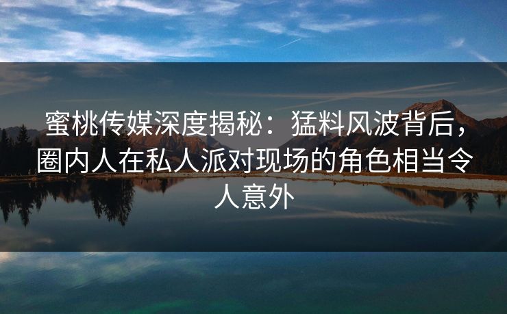 蜜桃传媒深度揭秘：猛料风波背后，圈内人在私人派对现场的角色相当令人意外