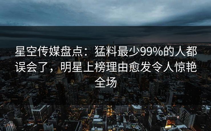 星空传媒盘点:猛料最少99%的人都误会了,明星上榜理由愈发令人惊艳全场 星空传媒盘点:猛料最少99%的人都误会了,明星上榜理由愈发令人惊艳全场