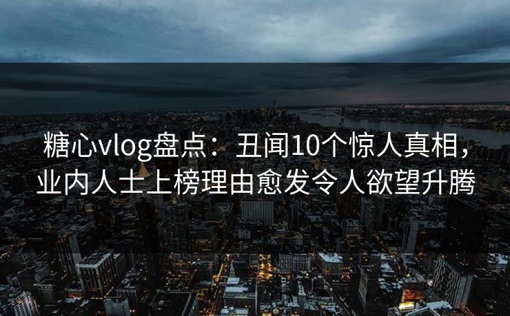 糖心vlog盘点:丑闻10个惊人真相,业内人士上榜理由愈发令人欲望升腾 糖心vlog盘点:丑闻10个惊人真相,业内人士上榜理由愈发令人欲望升腾