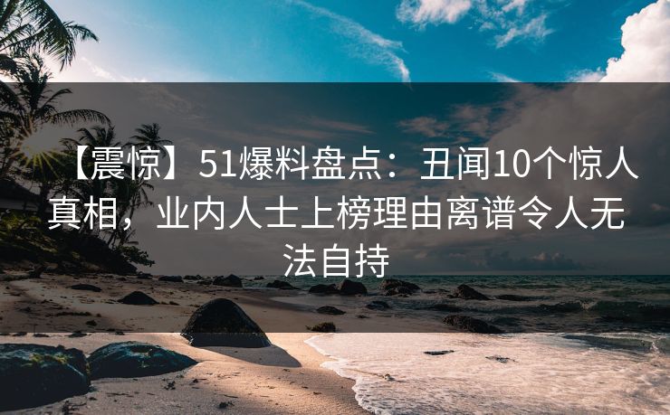 【震惊】51爆料盘点：丑闻10个惊人真相，业内人士上榜理由离谱令人无法自持
