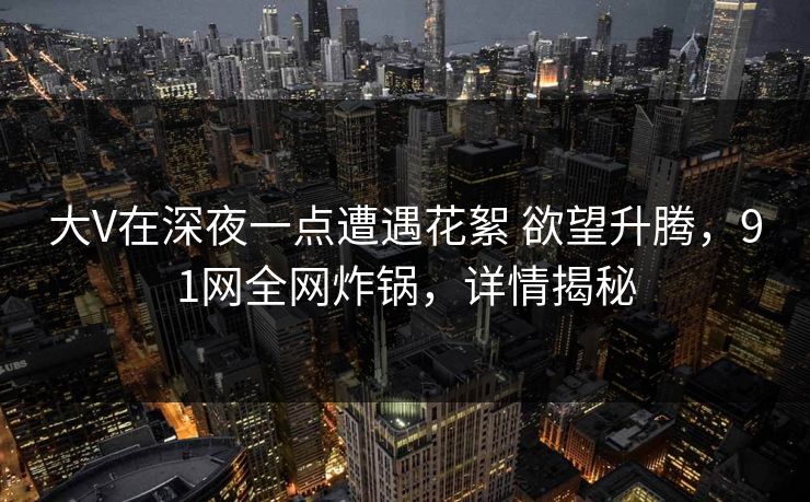 大V在深夜一点遭遇花絮 欲望升腾，91网全网炸锅，详情揭秘
