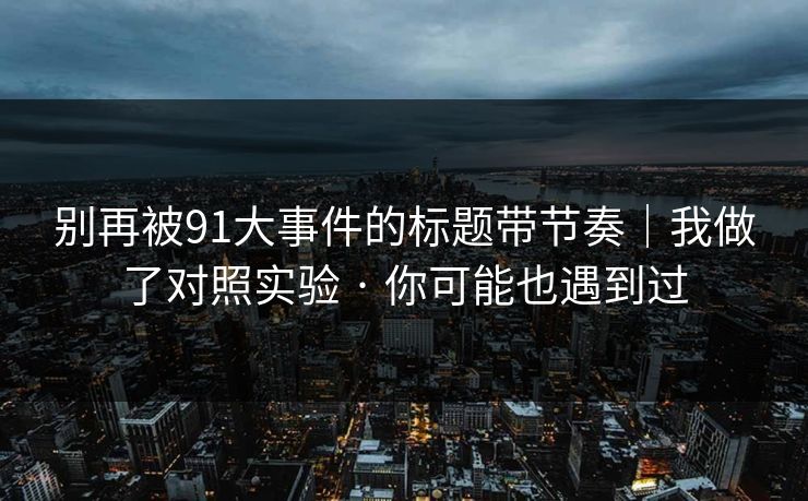 别再被91大事件的标题带节奏｜我做了对照实验 · 你可能也遇到过
