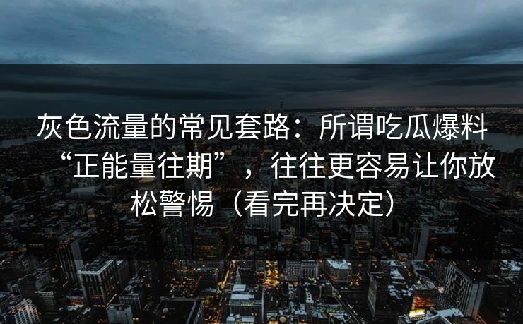 灰色流量的常见套路:所谓吃瓜爆料“正能量往期”,往往更容易让你放松警惕(看完再决定) 灰色流量的常见套路:所谓吃瓜爆料“正能量往期”,往往更容易让你放松警惕(看完再决定)