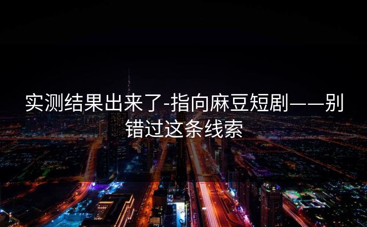 实测结果出来了-指向麻豆短剧——别错过这条线索 实测结果出来了-指向麻豆短剧——别错过这条线索