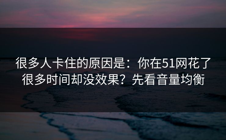 很多人卡住的原因是：你在51网花了很多时间却没效果？先看音量均衡