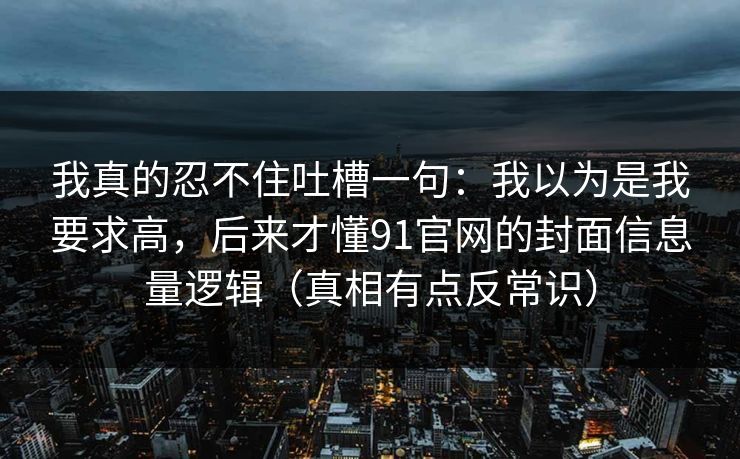 我真的忍不住吐槽一句：我以为是我要求高，后来才懂91官网的封面信息量逻辑（真相有点反常识）