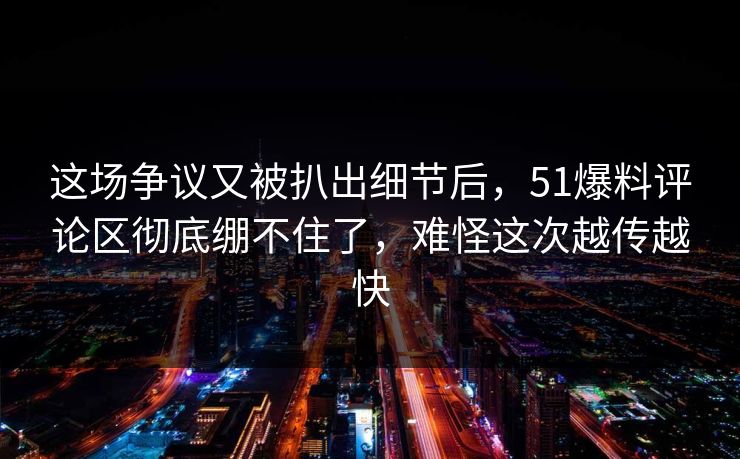 这场争议又被扒出细节后，51爆料评论区彻底绷不住了，难怪这次越传越快