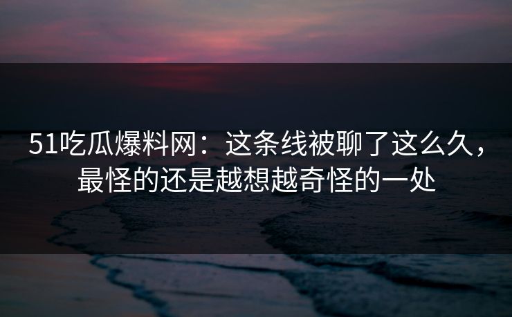 51吃瓜爆料网：这条线被聊了这么久，最怪的还是越想越奇怪的一处