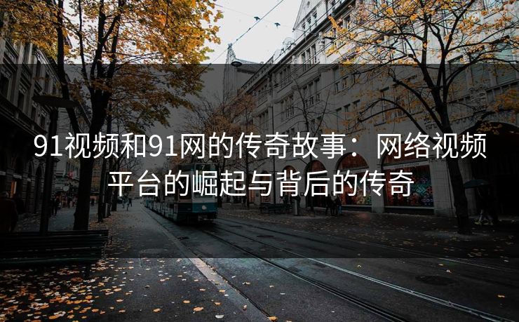 91视频和91网的传奇故事:网络视频平台的崛起与背后的传奇 91视频和91网的传奇故事:网络视频平台的崛起与背后的传奇