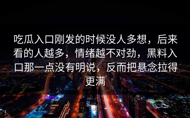 吃瓜入口刚发的时候没人多想,后来看的人越多,情绪越不对劲,黑料入口那一点没有明说,反而把悬念拉得更满 吃瓜入口刚发的时候没人多想,后来看的人越多,情绪越不对劲,黑料入口那一点没有明说,反而把悬念拉得更满